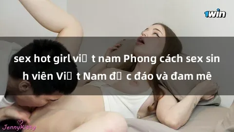 sex hot girl việt nam Phong cách sex sinh viên Việt Nam độc đáo và đam mê